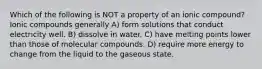 Which of the following is NOT a property of an ionic compound? Ionic compounds generally A) form solutions that conduct electricity well. B) dissolve in water. C) have melting points lower than those of molecular compounds. D) require more energy to change from the liquid to the gaseous state.