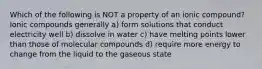 Which of the following is NOT a property of an ionic compound? Ionic compounds generally a) form solutions that conduct electricity well b) dissolve in water c) have melting points lower than those of molecular compounds d) require more energy to change from the liquid to the gaseous state