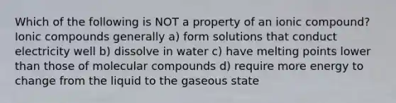 Which of the following is NOT a property of an ionic compound? Ionic compounds generally a) form solutions that conduct electricity well b) dissolve in water c) have melting points lower than those of molecular compounds d) require more energy to change from the liquid to the gaseous state