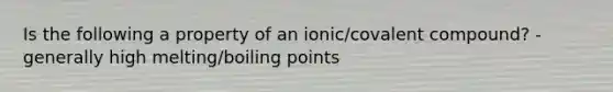 Is the following a property of an ionic/covalent compound? - generally high melting/boiling points