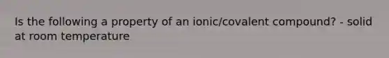 Is the following a property of an ionic/covalent compound? - solid at room temperature