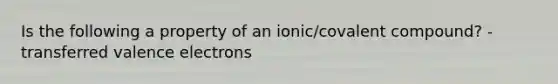 Is the following a property of an ionic/covalent compound? - transferred valence electrons