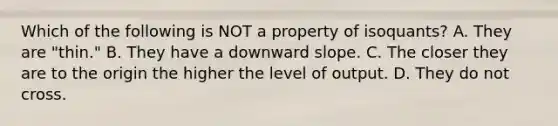 Which of the following is NOT a property of isoquants? A. They are "thin." B. They have a downward slope. C. The closer they are to the origin the higher the level of output. D. They do not cross.