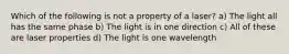 Which of the following is not a property of a laser? a) The light all has the same phase b) The light is in one direction c) All of these are laser properties d) The light is one wavelength