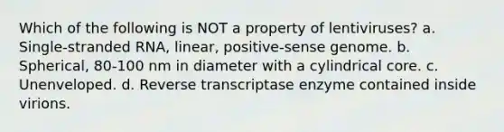 Which of the following is NOT a property of lentiviruses? a. Single-stranded RNA, linear, positive-sense genome. b. Spherical, 80-100 nm in diameter with a cylindrical core. c. Unenveloped. d. Reverse transcriptase enzyme contained inside virions.