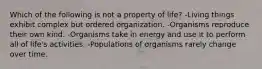 Which of the following is not a property of life? -Living things exhibit complex but ordered organization. -Organisms reproduce their own kind. -Organisms take in energy and use it to perform all of life's activities. -Populations of organisms rarely change over time.