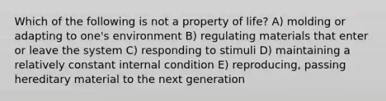 Which of the following is not a property of life? A) molding or adapting to one's environment B) regulating materials that enter or leave the system C) responding to stimuli D) maintaining a relatively constant internal condition E) reproducing, passing hereditary material to the next generation