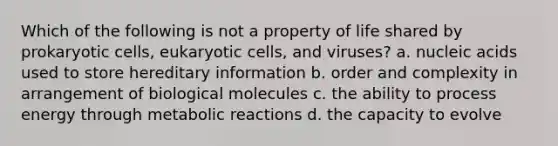 Which of the following is not a property of life shared by prokaryotic cells, eukaryotic cells, and viruses? a. nucleic acids used to store hereditary information b. order and complexity in arrangement of biological molecules c. the ability to process energy through metabolic reactions d. the capacity to evolve