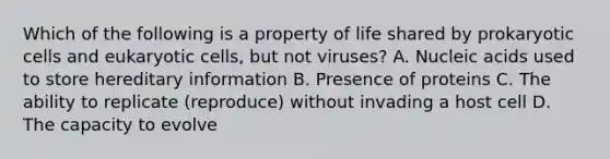 Which of the following is a property of life shared by prokaryotic cells and eukaryotic cells, but not viruses? A. Nucleic acids used to store hereditary information B. Presence of proteins C. The ability to replicate (reproduce) without invading a host cell D. The capacity to evolve