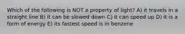 Which of the following is NOT a property of light? A) it travels in a straight line B) it can be slowed down C) it can speed up D) it is a form of energy E) its fastest speed is in benzene