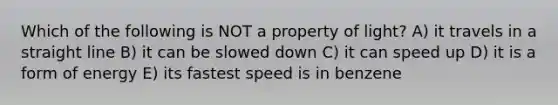 Which of the following is NOT a property of light? A) it travels in a straight line B) it can be slowed down C) it can speed up D) it is a form of energy E) its fastest speed is in benzene