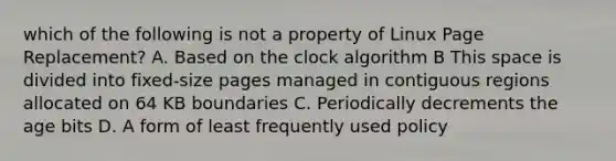 which of the following is not a property of Linux Page Replacement? A. Based on the clock algorithm B This space is divided into fixed-size pages managed in contiguous regions allocated on 64 KB boundaries C. Periodically decrements the age bits D. A form of least frequently used policy