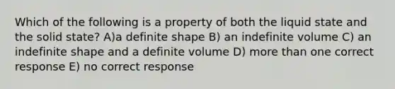 Which of the following is a property of both the liquid state and the solid state? A)a definite shape B) an indefinite volume C) an indefinite shape and a definite volume D) more than one correct response E) no correct response