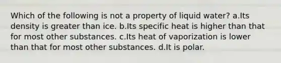 Which of the following is not a property of liquid water? a.Its density is greater than ice. b.Its specific heat is higher than that for most other substances. c.Its heat of vaporization is lower than that for most other substances. d.It is polar.