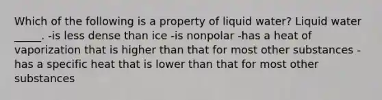 Which of the following is a property of liquid water? Liquid water _____. -is less dense than ice -is nonpolar -has a heat of vaporization that is higher than that for most other substances -has a specific heat that is lower than that for most other substances