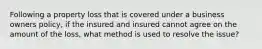 Following a property loss that is covered under a business owners policy, if the insured and insured cannot agree on the amount of the loss, what method is used to resolve the issue?