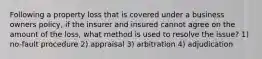 Following a property loss that is covered under a business owners policy, if the insurer and insured cannot agree on the amount of the loss, what method is used to resolve the issue? 1) no-fault procedure 2) appraisal 3) arbitration 4) adjudication