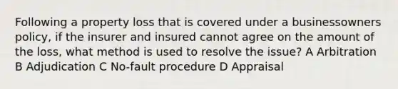 Following a property loss that is covered under a businessowners policy, if the insurer and insured cannot agree on the amount of the loss, what method is used to resolve the issue? A Arbitration B Adjudication C No-fault procedure D Appraisal