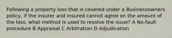 Following a property loss that is covered under a Businessowners policy, if the insurer and insured cannot agree on the amount of the loss, what method is used to resolve the issue? A No-fault procedure B Appraisal C Arbitration D Adjudication