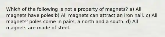 Which of the following is not a property of magnets? a) All magnets have poles b) All magnets can attract an iron nail. c) All magnets' poles come in pairs, a north and a south. d) All magnets are made of steel.