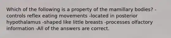 Which of the following is a property of the mamillary bodies? -controls reflex eating movements -located in posterior hypothalamus -shaped like little breasts -processes olfactory information -All of the answers are correct.