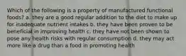 Which of the following is a property of manufactured functional foods? a. they are a good regular addition to the diet to make up for inadequate nutrient intakes b. they have been proven to be beneficial in improving health c. they have not been shown to pose any health risks with regular consumption d. they may act more like a drug than a food in promoting health