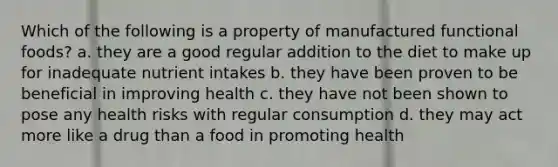 Which of the following is a property of manufactured functional foods? a. they are a good regular addition to the diet to make up for inadequate nutrient intakes b. they have been proven to be beneficial in improving health c. they have not been shown to pose any health risks with regular consumption d. they may act more like a drug than a food in promoting health