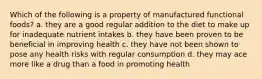 Which of the following is a property of manufactured functional foods? a. they are a good regular addition to the diet to make up for inadequate nutrient intakes b. they have been proven to be beneficial in improving health c. they have not been shown to pose any health risks with regular consumption d. they may ace more like a drug than a food in promoting health