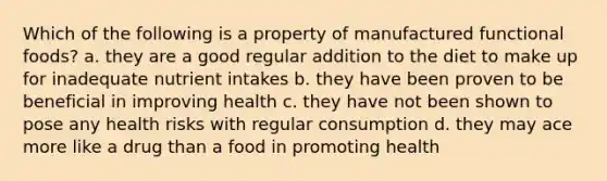 Which of the following is a property of manufactured functional foods? a. they are a good regular addition to the diet to make up for inadequate nutrient intakes b. they have been proven to be beneficial in improving health c. they have not been shown to pose any health risks with regular consumption d. they may ace more like a drug than a food in promoting health