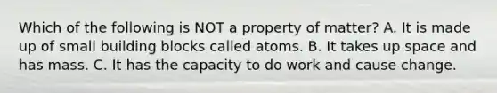 Which of the following is NOT a property of matter? A. It is made up of small building blocks called atoms. B. It takes up space and has mass. C. It has the capacity to do work and cause change.