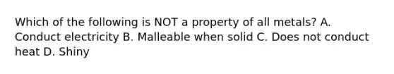 Which of the following is NOT a property of all metals? A. Conduct electricity B. Malleable when solid C. Does not conduct heat D. Shiny