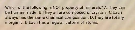 Which of the following is NOT property of minerals? A.They can be human-made. B.They all are composed of crystals. C.Each always has the same chemical composition. D.They are totally inorganic. E.Each has a regular pattern of atoms.