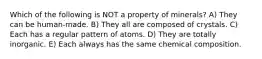 Which of the following is NOT a property of minerals? A) They can be human-made. B) They all are composed of crystals. C) Each has a regular pattern of atoms. D) They are totally inorganic. E) Each always has the same chemical composition.