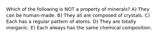 Which of the following is NOT a property of minerals? A) They can be human-made. B) They all are composed of crystals. C) Each has a regular pattern of atoms. D) They are totally inorganic. E) Each always has the same chemical composition.