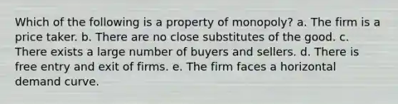 Which of the following is a property of monopoly? a. The firm is a price taker. b. There are no close substitutes of the good. c. There exists a large number of buyers and sellers. d. There is free entry and exit of firms. e. The firm faces a horizontal demand curve.