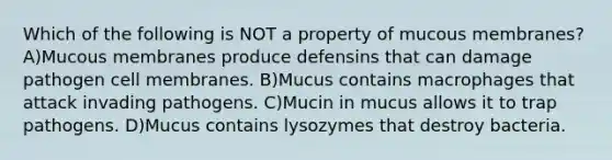 Which of the following is NOT a property of mucous membranes? A)Mucous membranes produce defensins that can damage pathogen cell membranes. B)Mucus contains macrophages that attack invading pathogens. C)Mucin in mucus allows it to trap pathogens. D)Mucus contains lysozymes that destroy bacteria.