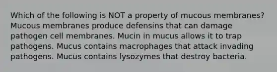 Which of the following is NOT a property of mucous membranes? Mucous membranes produce defensins that can damage pathogen cell membranes. Mucin in mucus allows it to trap pathogens. Mucus contains macrophages that attack invading pathogens. Mucus contains lysozymes that destroy bacteria.