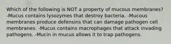 Which of the following is NOT a property of mucous membranes? -Mucus contains lysozymes that destroy bacteria. -Mucous membranes produce defensins that can damage pathogen cell membranes. -Mucus contains macrophages that attack invading pathogens. -Mucin in mucus allows it to trap pathogens.