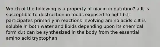 Which of the following is a property of niacin in nutrition? a.It is susceptible to destruction in foods exposed to light b.It participates primarily in reactions involving amino acids c.It is soluble in both water and lipids depending upon its chemical form d.It can be synthesized in the body from the essential amino acid tryptophan