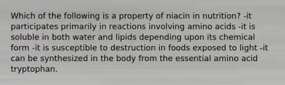 Which of the following is a property of niacin in nutrition? -it participates primarily in reactions involving amino acids -it is soluble in both water and lipids depending upon its chemical form -it is susceptible to destruction in foods exposed to light -it can be synthesized in the body from the essential amino acid tryptophan.