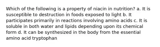 Which of the following is a property of niacin in nutrition? a. It is susceptible to destruction in foods exposed to light b. It participates primarily in reactions involving amino acids c. It is soluble in both water and lipids depending upon its chemical form d. It can be synthesized in the body from the essential amino acid tryptophan