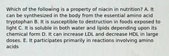 Which of the following is a property of niacin in nutrition? A. It can be synthesized in the body from the essential amino acid tryptophan B. It is susceptible to destruction in foods exposed to light C. It is soluble in both water and lipids depending upon its chemical form D. It can increase LDL and decrease HDL in large doses. E. It participates primarily in reactions involving amino acids