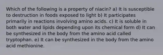 Which of the following is a property of niacin? a) It is susceptible to destruction in foods exposed to light b) It participates primarily in reactions involving amino acids. c) It is soluble in both water and lipids depending upon its chemical form d) It can be synthesized in the body from the amino acid called tryptophan. e) It can be synthesized in the body from the amino acid methionine.