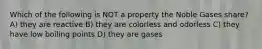 Which of the following is NOT a property the Noble Gases share? A) they are reactive B) they are colorless and odorless C) they have low boiling points D) they are gases