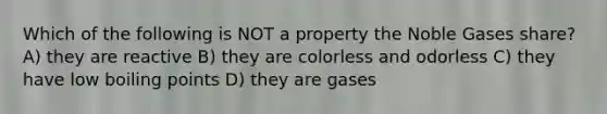 Which of the following is NOT a property the Noble Gases share? A) they are reactive B) they are colorless and odorless C) they have low boiling points D) they are gases