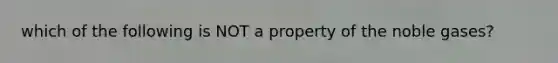 which of the following is NOT a property of the noble gases?