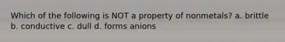 Which of the following is NOT a property of nonmetals? a. brittle b. conductive c. dull d. forms anions