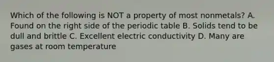 Which of the following is NOT a property of most nonmetals? A. Found on the right side of the periodic table B. Solids tend to be dull and brittle C. Excellent electric conductivity D. Many are gases at room temperature