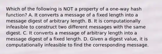 Which of the following is NOT a property of a one-way hash function? A. It converts a message of a fixed length into a message digest of arbitrary length. B. It is computationally infeasible to construct two different messages with the same digest. C. It converts a message of arbitrary length into a message digest of a fixed length. D. Given a digest value, it is computationally infeasible to find the corresponding message.