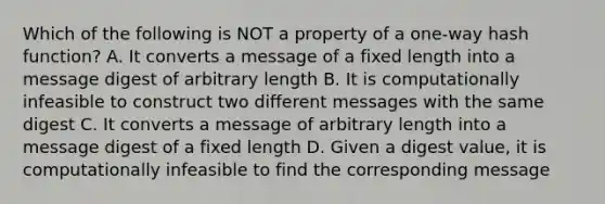 Which of the following is NOT a property of a one-way hash function? A. It converts a message of a fixed length into a message digest of arbitrary length B. It is computationally infeasible to construct two different messages with the same digest C. It converts a message of arbitrary length into a message digest of a fixed length D. Given a digest value, it is computationally infeasible to find the corresponding message